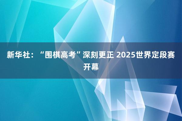 新华社：“围棋高考”深刻更正 2025世界定段赛开幕