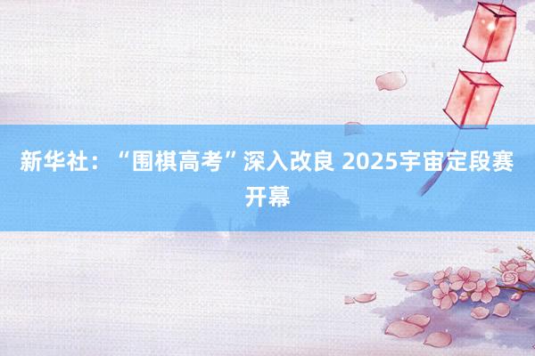 新华社：“围棋高考”深入改良 2025宇宙定段赛开幕