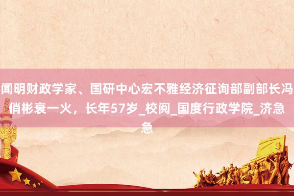 闻明财政学家、国研中心宏不雅经济征询部副部长冯俏彬衰一火，长年57岁_校阅_国度行政学院_济急