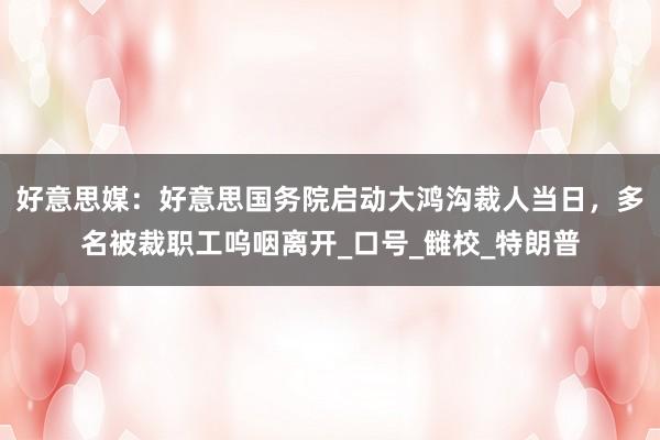 好意思媒：好意思国务院启动大鸿沟裁人当日，多名被裁职工呜咽离开_口号_雠校_特朗普
