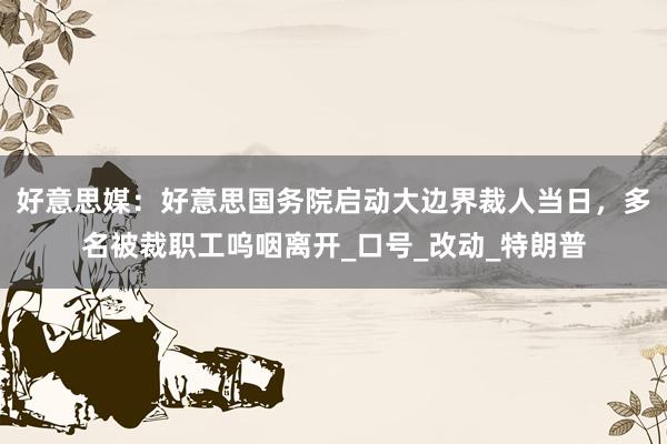 好意思媒：好意思国务院启动大边界裁人当日，多名被裁职工呜咽离开_口号_改动_特朗普