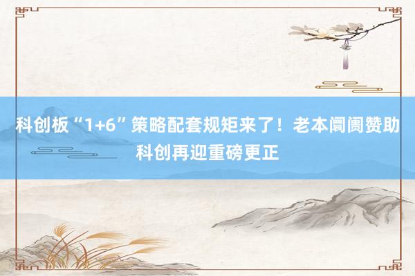 科创板“1+6”策略配套规矩来了！老本阛阓赞助科创再迎重磅更正