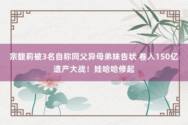 宗馥莉被3名自称同父异母弟妹告状 卷入150亿遗产大战！娃哈哈修起