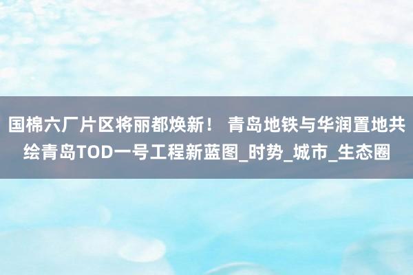 国棉六厂片区将丽都焕新！ 青岛地铁与华润置地共绘青岛TOD一号工程新蓝图_时势_城市_生态圈