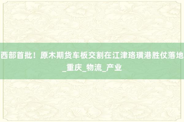 西部首批！原木期货车板交割在江津珞璜港胜仗落地_重庆_物流_产业