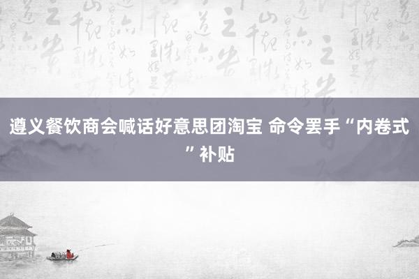 遵义餐饮商会喊话好意思团淘宝 命令罢手“内卷式”补贴