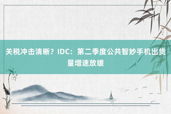 关税冲击清晰？IDC：第二季度公共智妙手机出货量增速放缓