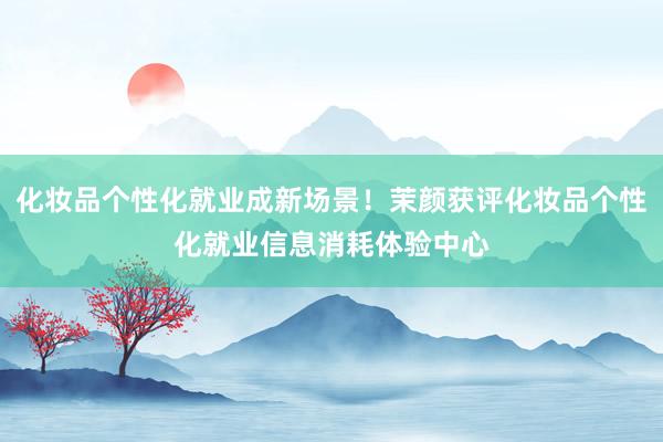 化妆品个性化就业成新场景！茉颜获评化妆品个性化就业信息消耗体验中心