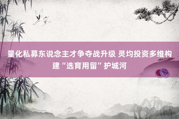 量化私募东说念主才争夺战升级 灵均投资多维构建“选育用留”护城河