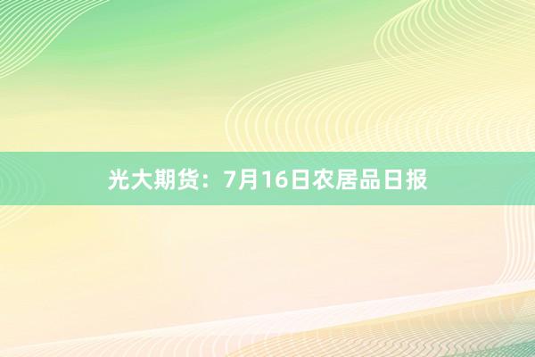 光大期货：7月16日农居品日报