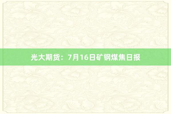 光大期货：7月16日矿钢煤焦日报
