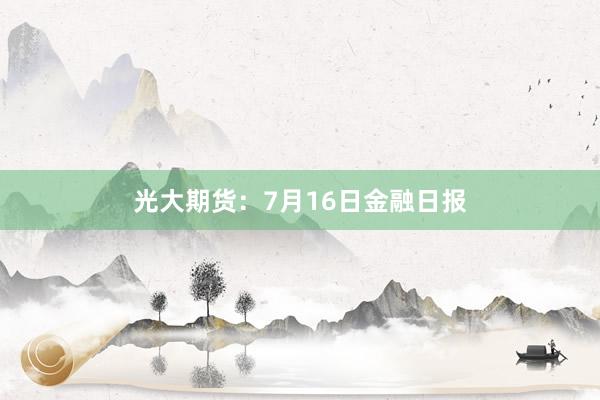 光大期货：7月16日金融日报