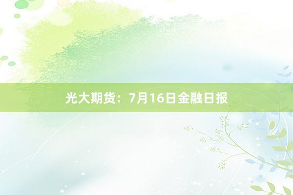 光大期货：7月16日金融日报