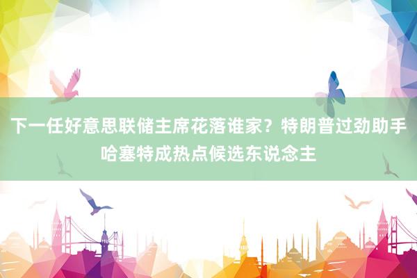 下一任好意思联储主席花落谁家？特朗普过劲助手哈塞特成热点候选东说念主