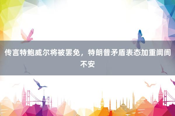 传言特鲍威尔将被罢免，特朗普矛盾表态加重阛阓不安