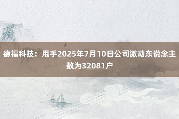 德福科技：甩手2025年7月10日公司激动东说念主数为32081户