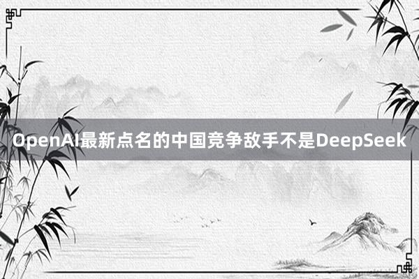 OpenAI最新点名的中国竞争敌手不是DeepSeek