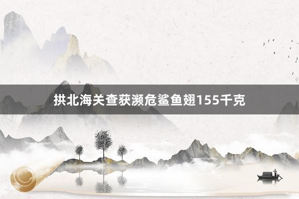 拱北海关查获濒危鲨鱼翅155千克