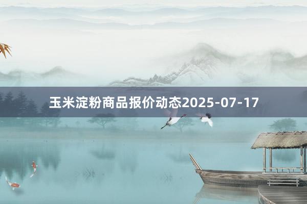 玉米淀粉商品报价动态2025-07-17