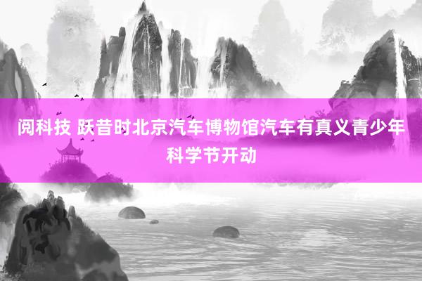 阅科技 跃昔时北京汽车博物馆汽车有真义青少年科学节开动