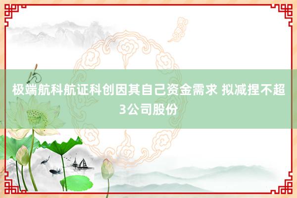 极端航科航证科创因其自己资金需求 拟减捏不超3公司股份