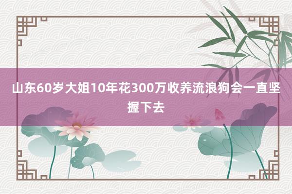 山东60岁大姐10年花300万收养流浪狗会一直坚握下去