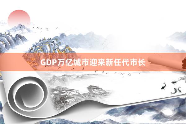 GDP万亿城市迎来新任代市长