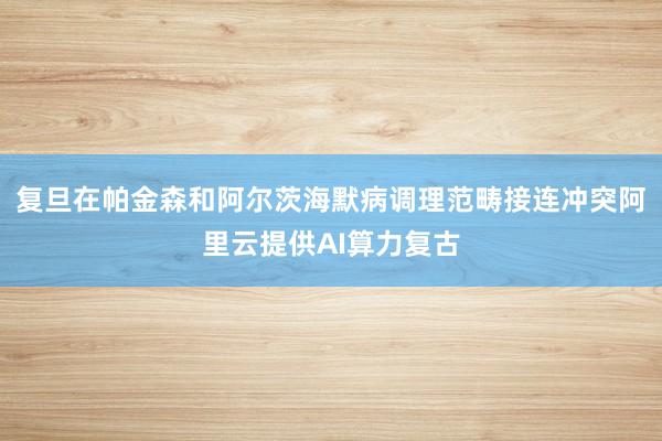 复旦在帕金森和阿尔茨海默病调理范畴接连冲突阿里云提供AI算力复古