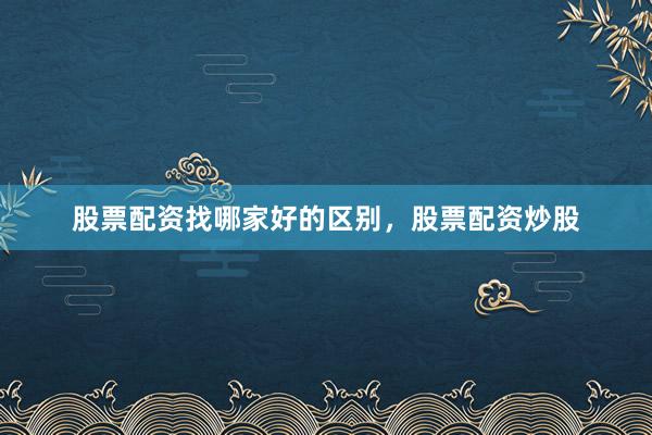 股票配资找哪家好的区别，股票配资炒股
