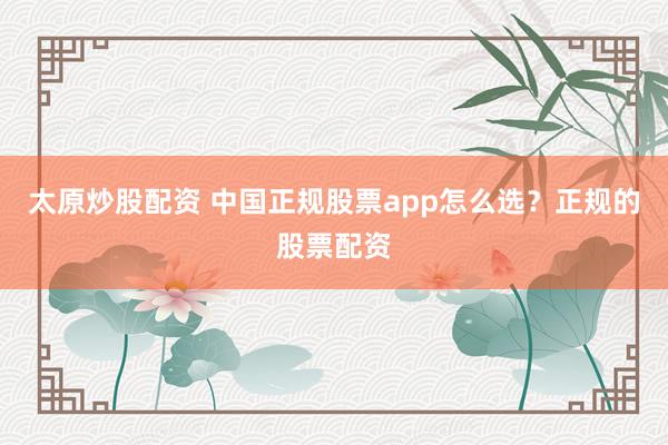 太原炒股配资 中国正规股票app怎么选？正规的股票配资