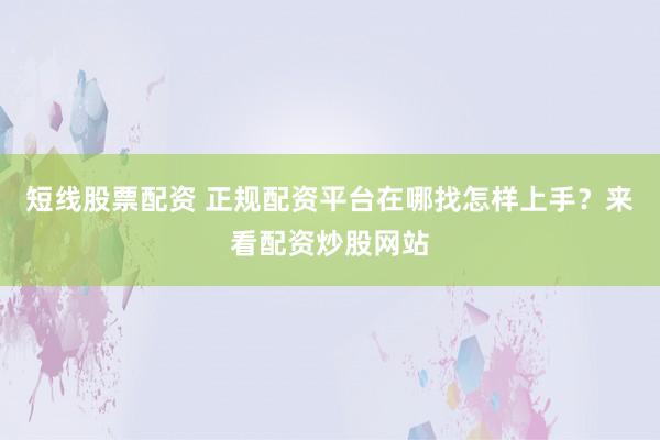 短线股票配资 正规配资平台在哪找怎样上手？来看配资炒股网站