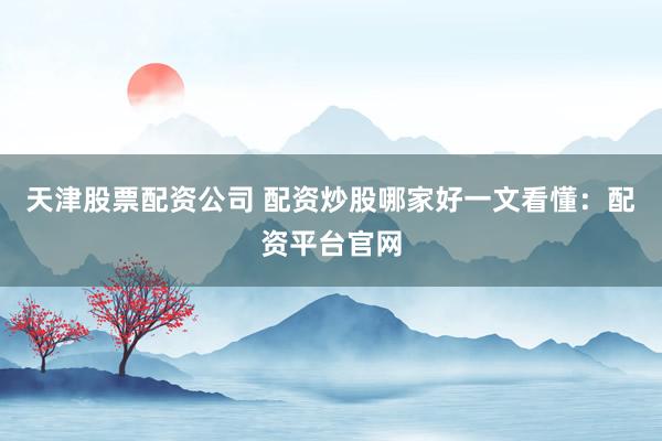 天津股票配资公司 配资炒股哪家好一文看懂：配资平台官网