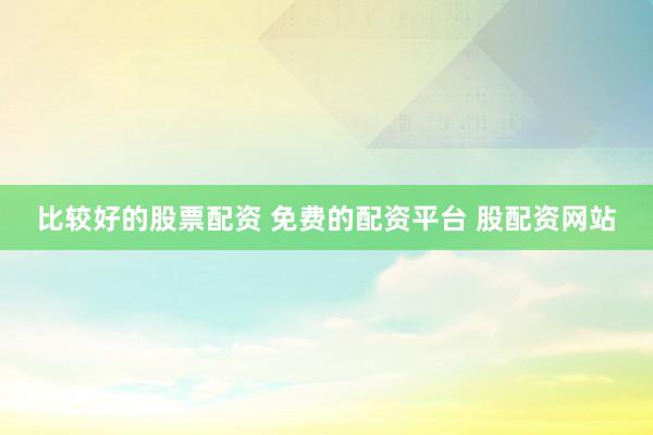 比较好的股票配资 免费的配资平台 股配资网站