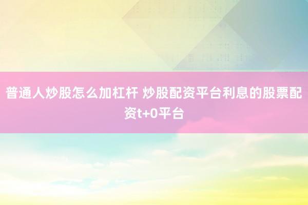 普通人炒股怎么加杠杆 炒股配资平台利息的股票配资t+0平台