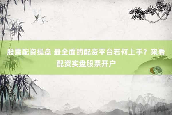 股票配资操盘 最全面的配资平台若何上手？来看配资实盘股票开户