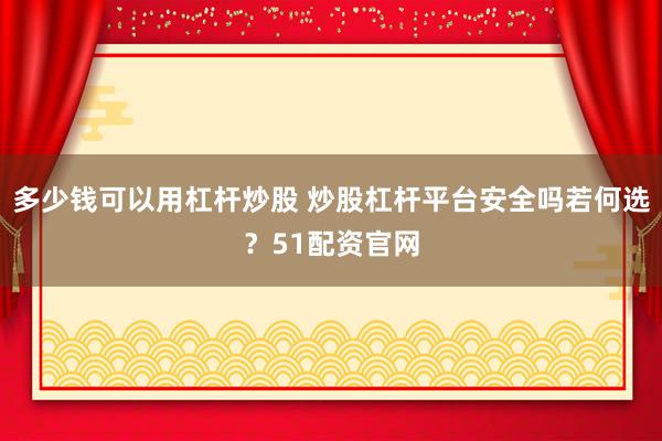 多少钱可以用杠杆炒股 炒股杠杆平台安全吗若何选？51配资官网