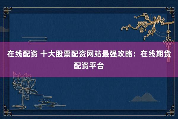 在线配资 十大股票配资网站最强攻略：在线期货配资平台