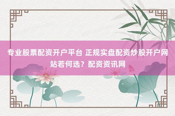 专业股票配资开户平台 正规实盘配资炒股开户网站若何选？配资资讯网