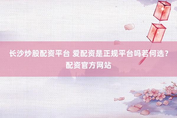 长沙炒股配资平台 爱配资是正规平台吗若何选？配资官方网站