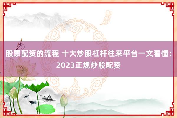 股票配资的流程 十大炒股杠杆往来平台一文看懂：2023正规炒股配资