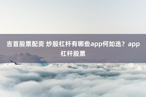 吉首股票配资 炒股杠杆有哪些app何如选？app杠杆股票