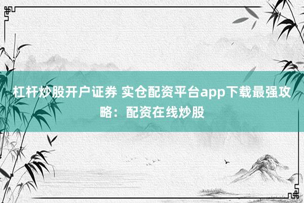 杠杆炒股开户证券 实仓配资平台app下载最强攻略：配资在线炒股