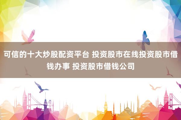可信的十大炒股配资平台 投资股市在线投资股市借钱办事 投资股市借钱公司