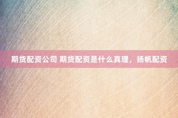 期货配资公司 期货配资是什么真理，扬帆配资