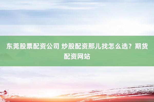 东莞股票配资公司 炒股配资那儿找怎么选？期货配资网站