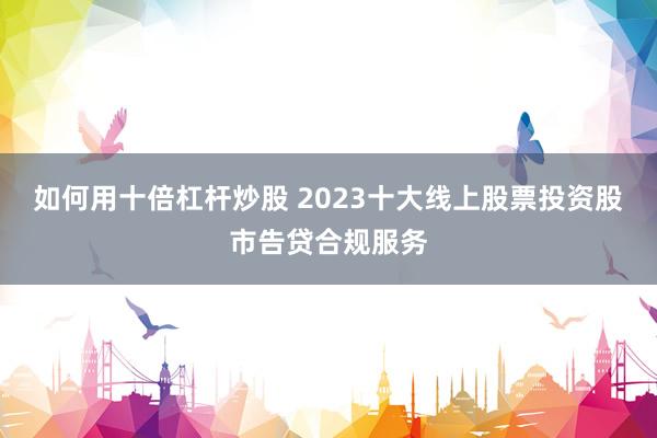 如何用十倍杠杆炒股 2023十大线上股票投资股市告贷合规服务