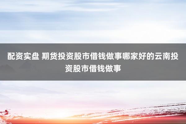配资实盘 期货投资股市借钱做事哪家好的云南投资股市借钱做事
