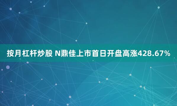 按月杠杆炒股 N鼎佳上市首日开盘高涨428.67%