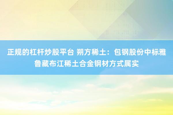 正规的杠杆炒股平台 朔方稀土：包钢股份中标雅鲁藏布江稀土合金钢材方式属实