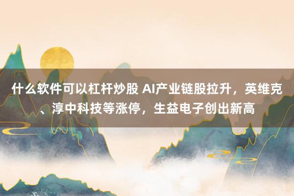 什么软件可以杠杆炒股 AI产业链股拉升，英维克、淳中科技等涨停，生益电子创出新高
